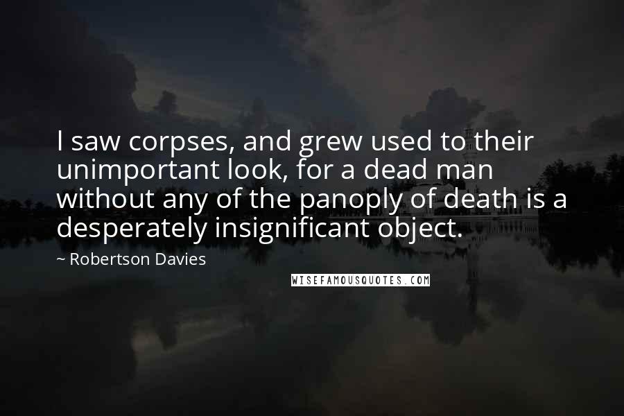 Robertson Davies Quotes: I saw corpses, and grew used to their unimportant look, for a dead man without any of the panoply of death is a desperately insignificant object.