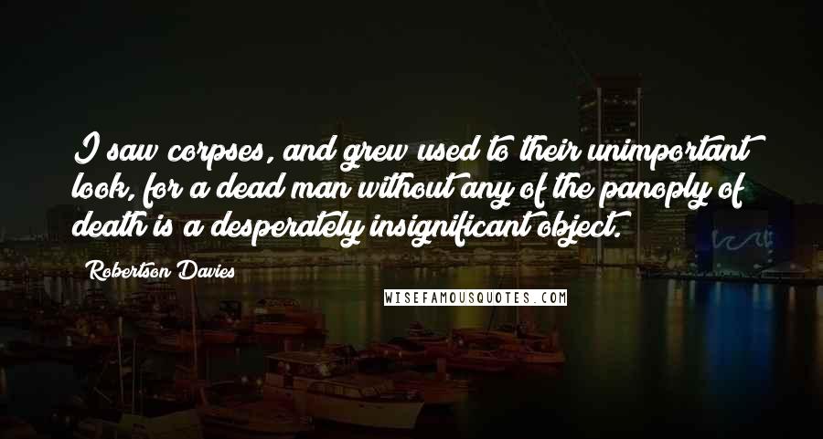 Robertson Davies Quotes: I saw corpses, and grew used to their unimportant look, for a dead man without any of the panoply of death is a desperately insignificant object.