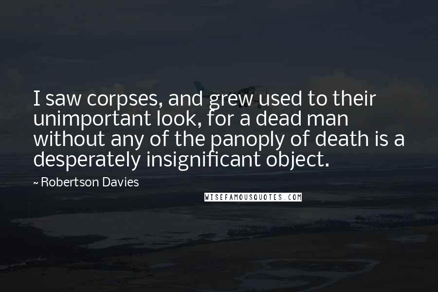 Robertson Davies Quotes: I saw corpses, and grew used to their unimportant look, for a dead man without any of the panoply of death is a desperately insignificant object.