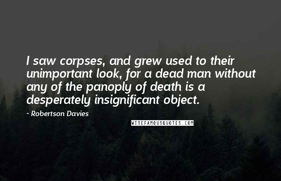 Robertson Davies Quotes: I saw corpses, and grew used to their unimportant look, for a dead man without any of the panoply of death is a desperately insignificant object.