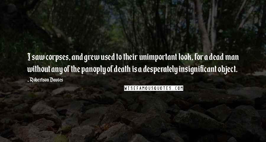 Robertson Davies Quotes: I saw corpses, and grew used to their unimportant look, for a dead man without any of the panoply of death is a desperately insignificant object.