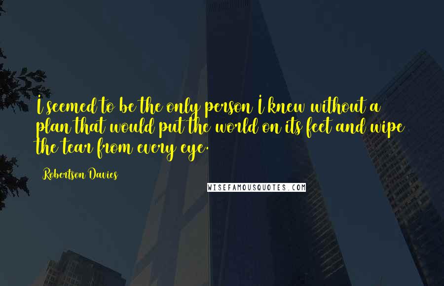 Robertson Davies Quotes: I seemed to be the only person I knew without a plan that would put the world on its feet and wipe the tear from every eye.