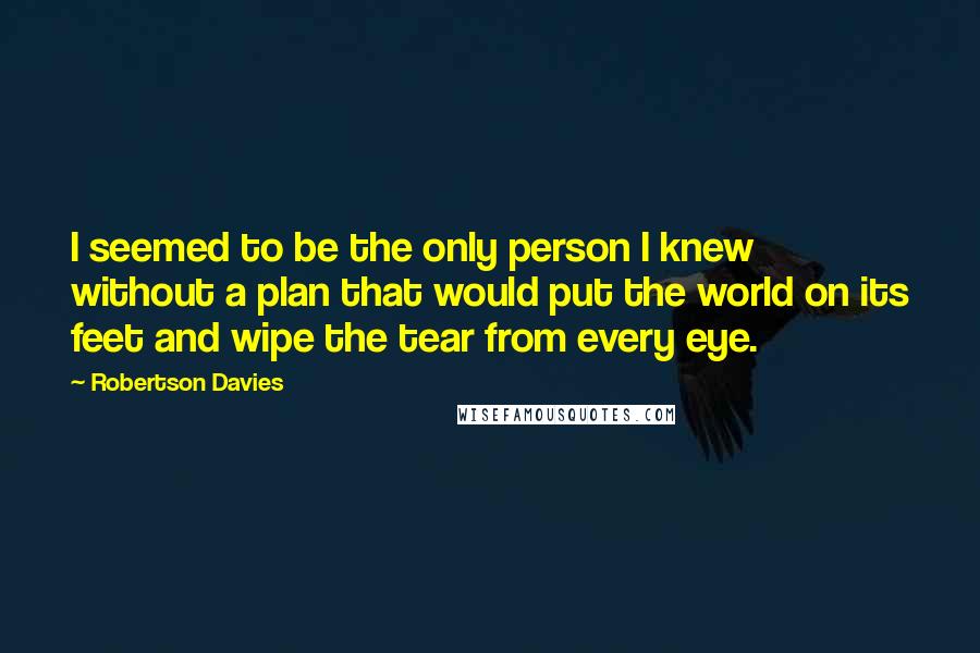 Robertson Davies Quotes: I seemed to be the only person I knew without a plan that would put the world on its feet and wipe the tear from every eye.