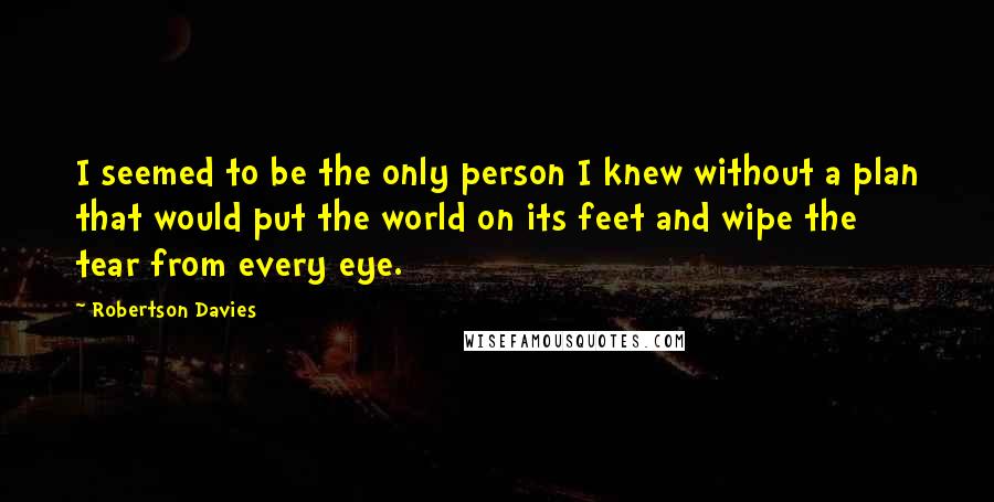 Robertson Davies Quotes: I seemed to be the only person I knew without a plan that would put the world on its feet and wipe the tear from every eye.