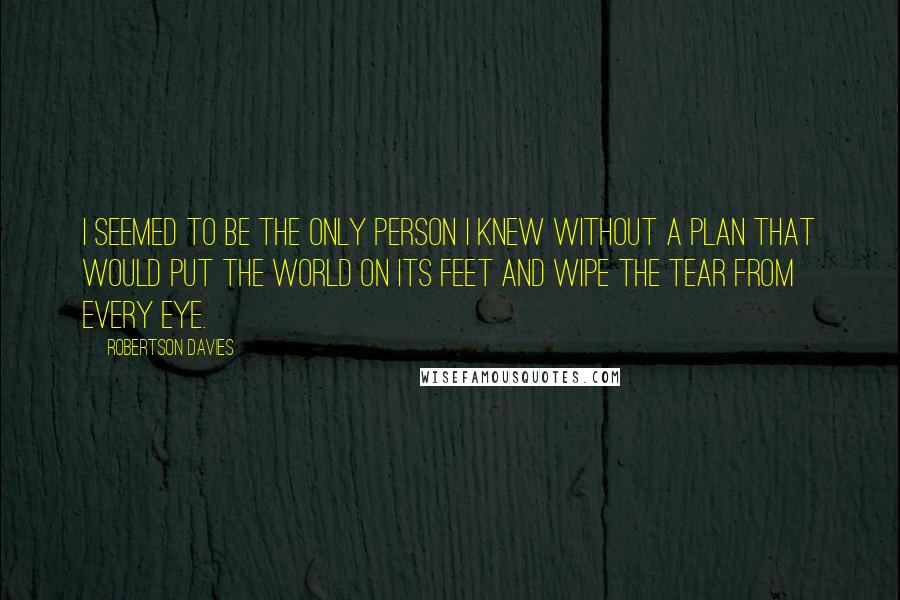 Robertson Davies Quotes: I seemed to be the only person I knew without a plan that would put the world on its feet and wipe the tear from every eye.