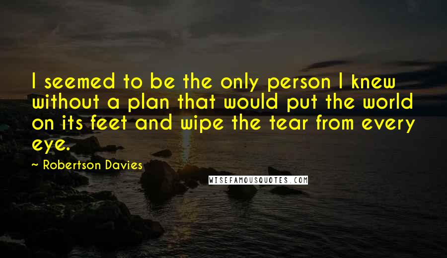 Robertson Davies Quotes: I seemed to be the only person I knew without a plan that would put the world on its feet and wipe the tear from every eye.