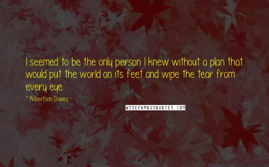 Robertson Davies Quotes: I seemed to be the only person I knew without a plan that would put the world on its feet and wipe the tear from every eye.