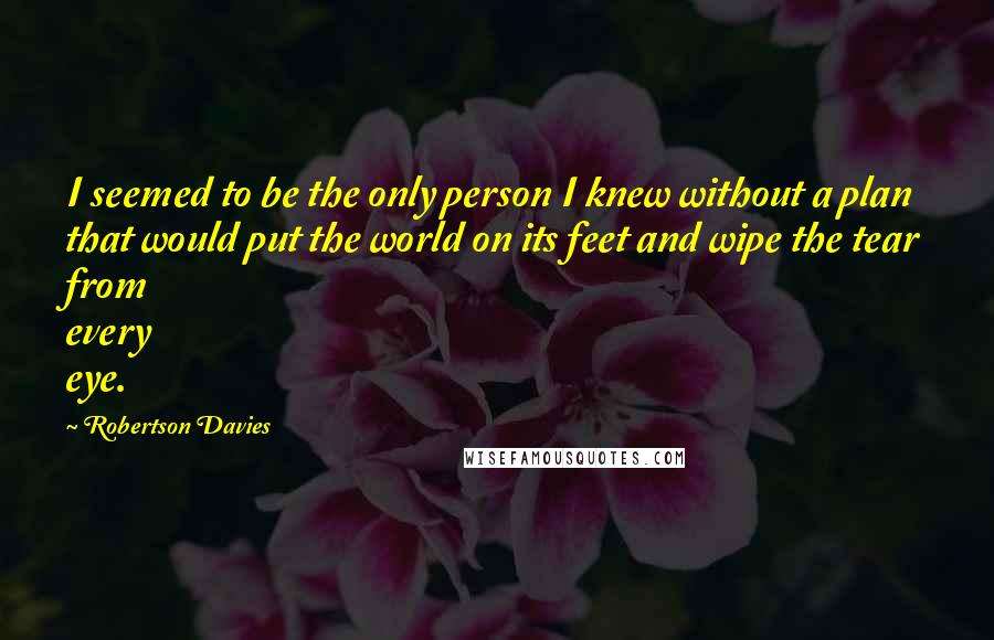 Robertson Davies Quotes: I seemed to be the only person I knew without a plan that would put the world on its feet and wipe the tear from every eye.