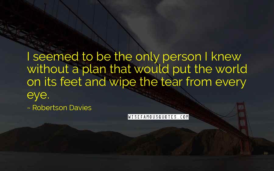 Robertson Davies Quotes: I seemed to be the only person I knew without a plan that would put the world on its feet and wipe the tear from every eye.