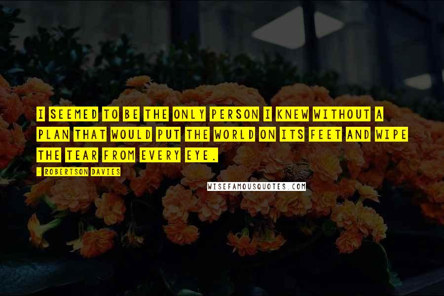 Robertson Davies Quotes: I seemed to be the only person I knew without a plan that would put the world on its feet and wipe the tear from every eye.