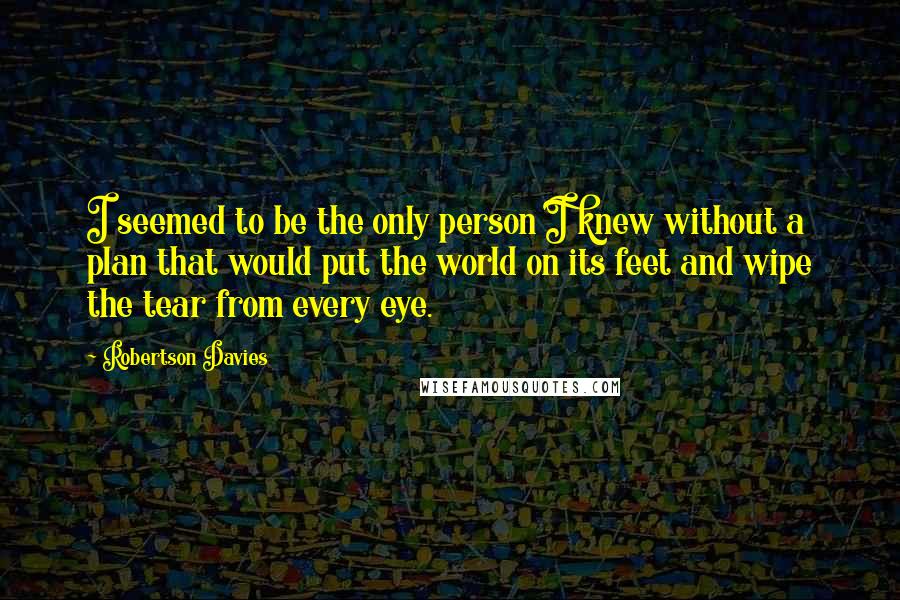 Robertson Davies Quotes: I seemed to be the only person I knew without a plan that would put the world on its feet and wipe the tear from every eye.