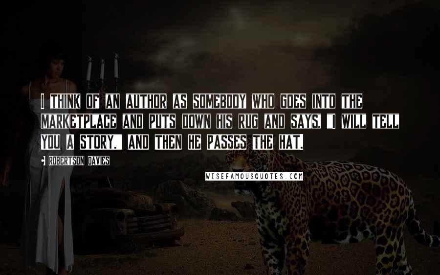 Robertson Davies Quotes: I think of an author as somebody who goes into the marketplace and puts down his rug and says, "I will tell you a story," and then he passes the hat.