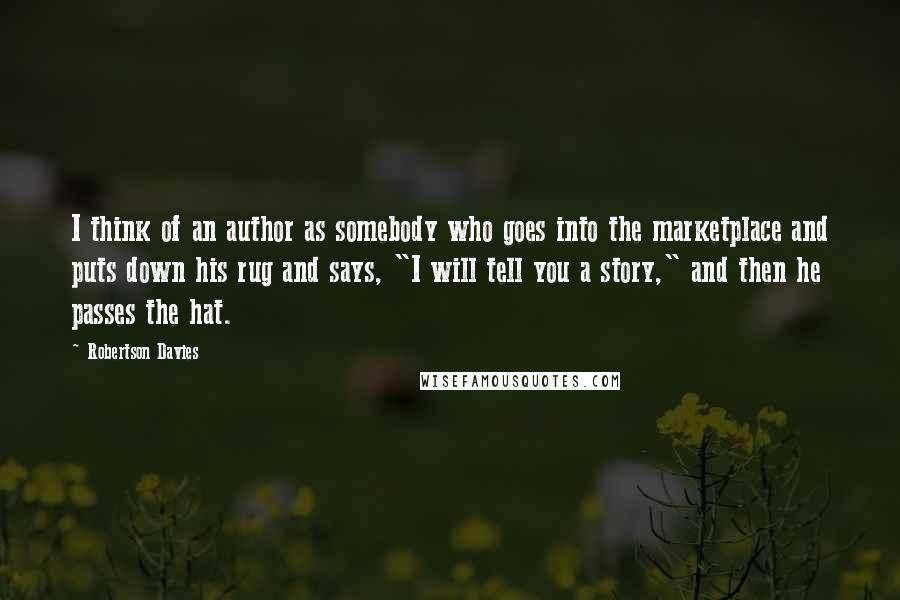 Robertson Davies Quotes: I think of an author as somebody who goes into the marketplace and puts down his rug and says, "I will tell you a story," and then he passes the hat.