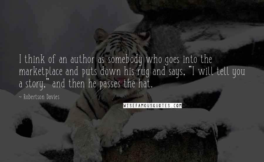 Robertson Davies Quotes: I think of an author as somebody who goes into the marketplace and puts down his rug and says, "I will tell you a story," and then he passes the hat.