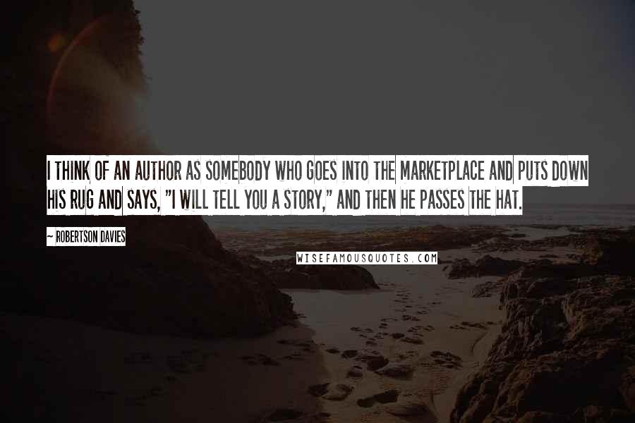 Robertson Davies Quotes: I think of an author as somebody who goes into the marketplace and puts down his rug and says, "I will tell you a story," and then he passes the hat.