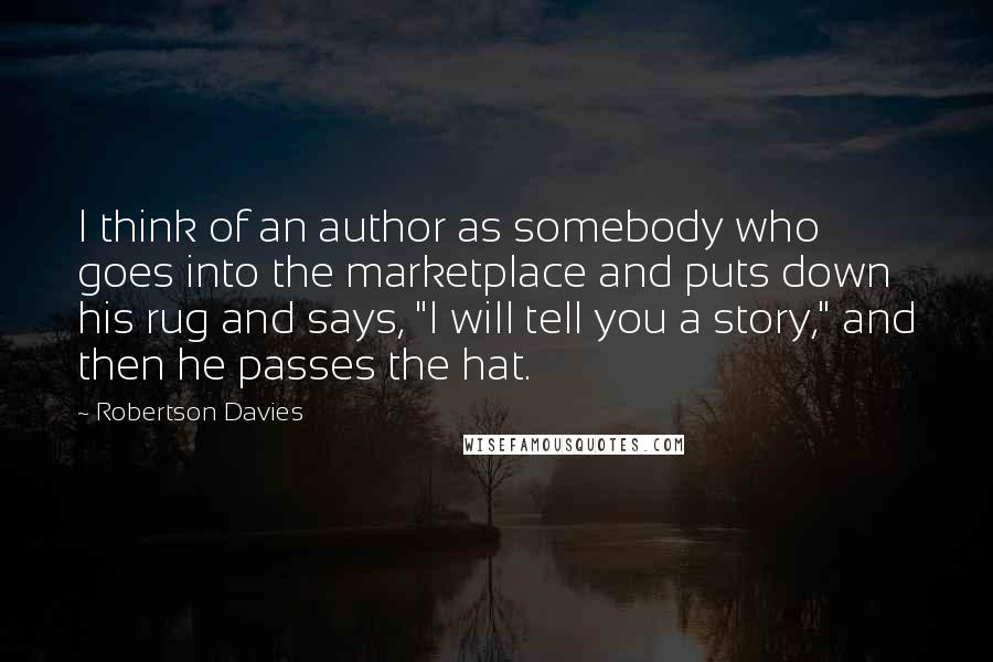 Robertson Davies Quotes: I think of an author as somebody who goes into the marketplace and puts down his rug and says, "I will tell you a story," and then he passes the hat.