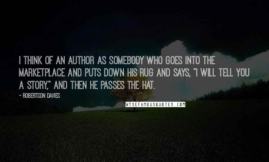 Robertson Davies Quotes: I think of an author as somebody who goes into the marketplace and puts down his rug and says, "I will tell you a story," and then he passes the hat.