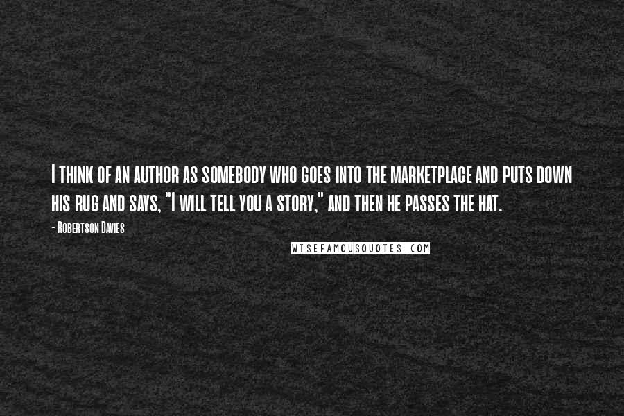 Robertson Davies Quotes: I think of an author as somebody who goes into the marketplace and puts down his rug and says, "I will tell you a story," and then he passes the hat.