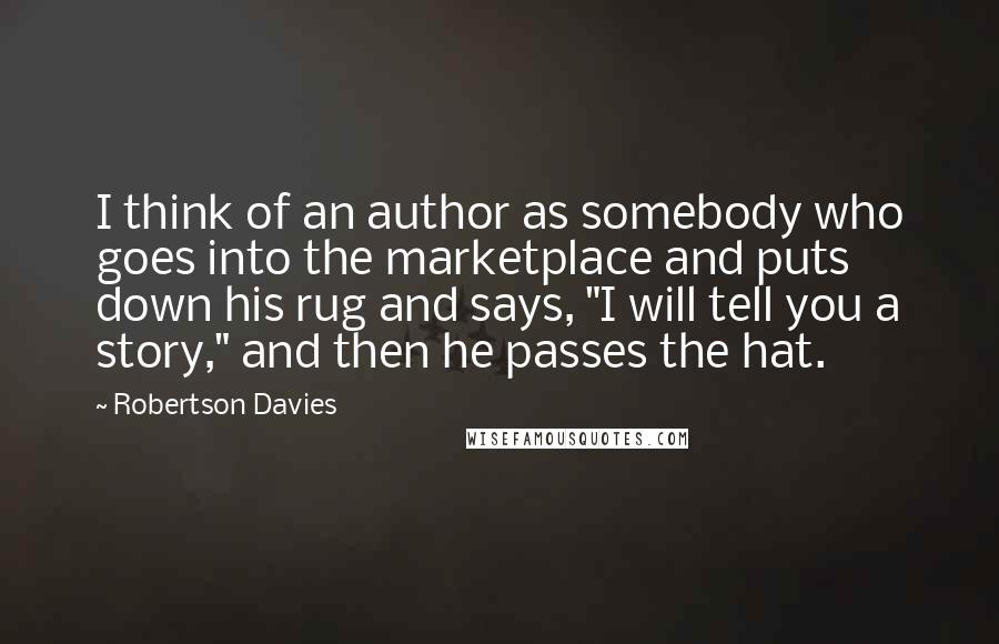 Robertson Davies Quotes: I think of an author as somebody who goes into the marketplace and puts down his rug and says, "I will tell you a story," and then he passes the hat.