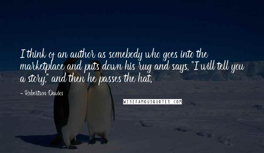 Robertson Davies Quotes: I think of an author as somebody who goes into the marketplace and puts down his rug and says, "I will tell you a story," and then he passes the hat.