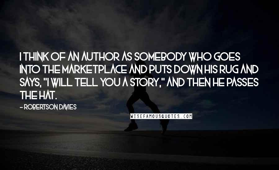 Robertson Davies Quotes: I think of an author as somebody who goes into the marketplace and puts down his rug and says, "I will tell you a story," and then he passes the hat.