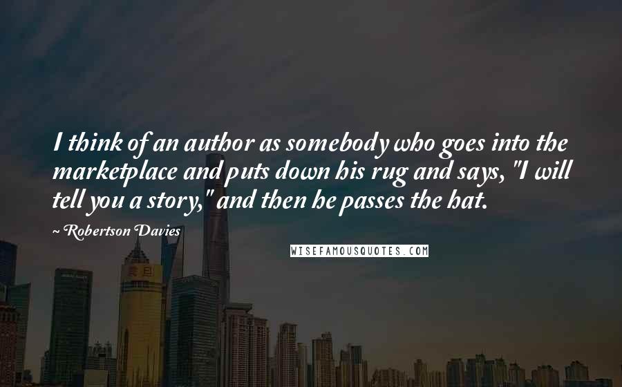 Robertson Davies Quotes: I think of an author as somebody who goes into the marketplace and puts down his rug and says, "I will tell you a story," and then he passes the hat.