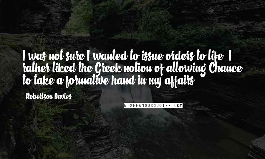 Robertson Davies Quotes: I was not sure I wanted to issue orders to life; I rather liked the Greek notion of allowing Chance to take a formative hand in my affairs.