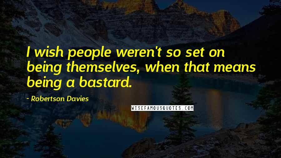 Robertson Davies Quotes: I wish people weren't so set on being themselves, when that means being a bastard.