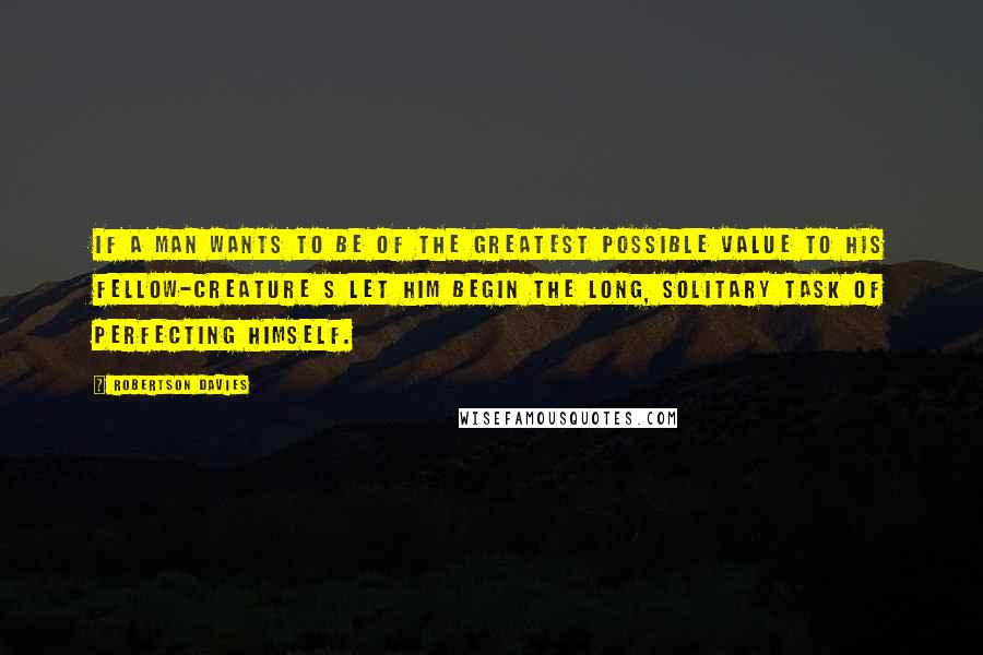 Robertson Davies Quotes: If a man wants to be of the greatest possible value to his fellow-creature s let him begin the long, solitary task of perfecting himself.
