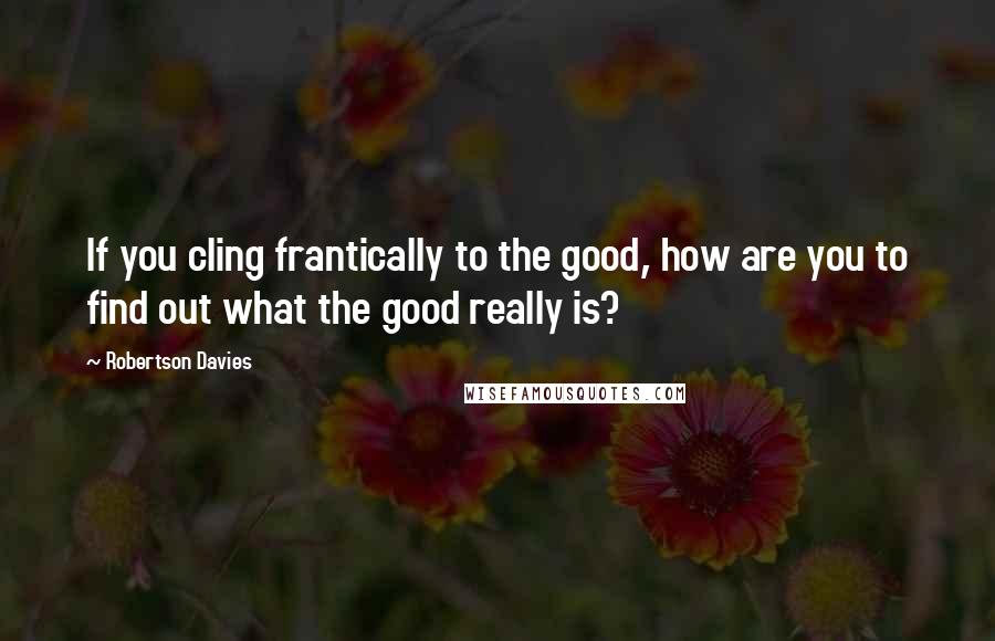 Robertson Davies Quotes: If you cling frantically to the good, how are you to find out what the good really is?