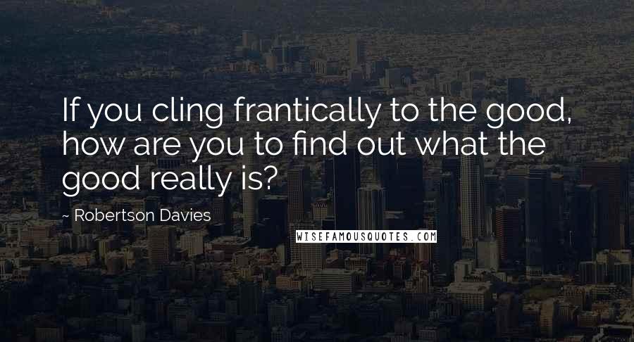 Robertson Davies Quotes: If you cling frantically to the good, how are you to find out what the good really is?