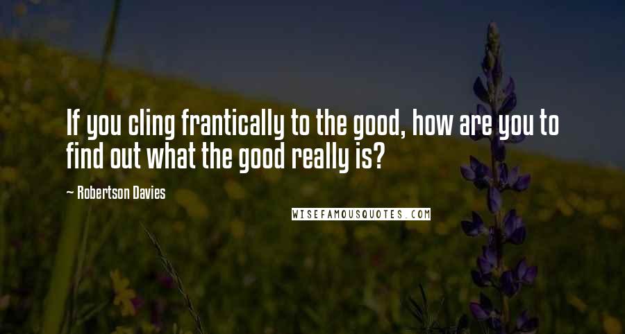 Robertson Davies Quotes: If you cling frantically to the good, how are you to find out what the good really is?