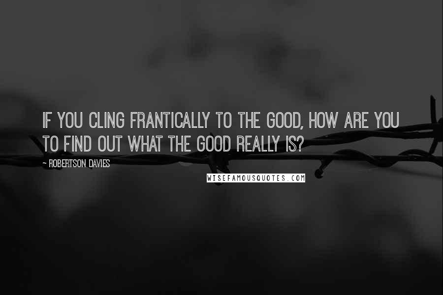 Robertson Davies Quotes: If you cling frantically to the good, how are you to find out what the good really is?