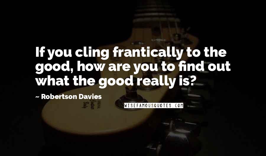 Robertson Davies Quotes: If you cling frantically to the good, how are you to find out what the good really is?