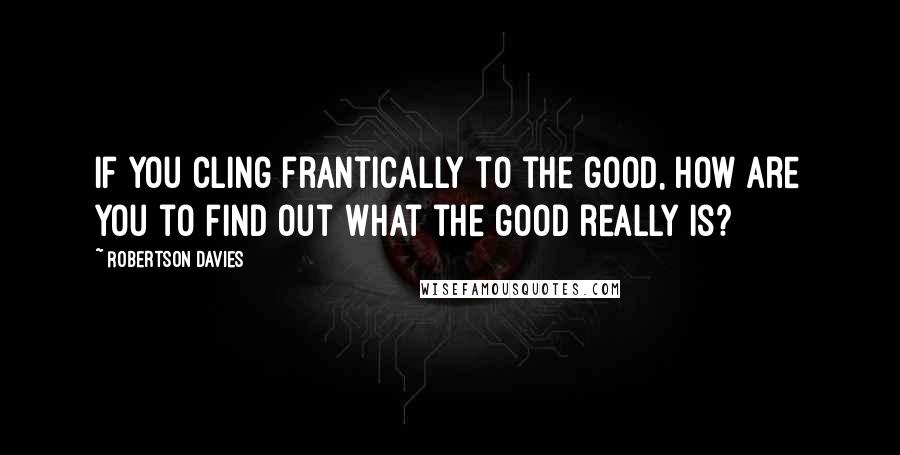 Robertson Davies Quotes: If you cling frantically to the good, how are you to find out what the good really is?