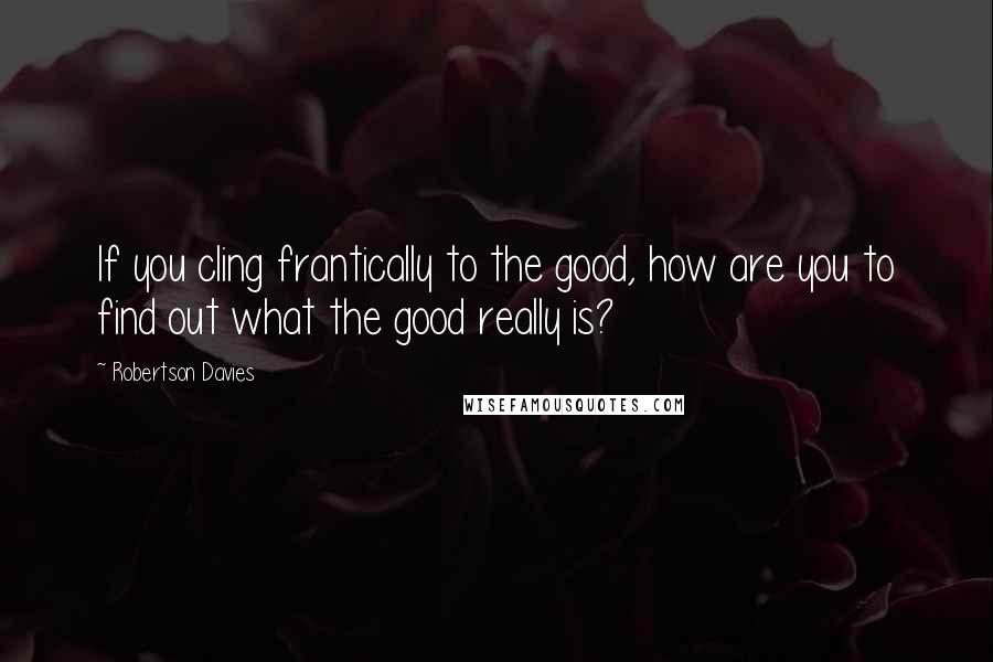 Robertson Davies Quotes: If you cling frantically to the good, how are you to find out what the good really is?