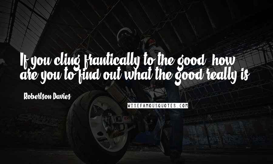 Robertson Davies Quotes: If you cling frantically to the good, how are you to find out what the good really is?