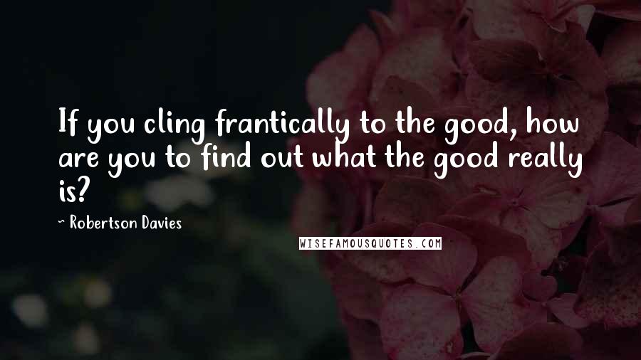 Robertson Davies Quotes: If you cling frantically to the good, how are you to find out what the good really is?