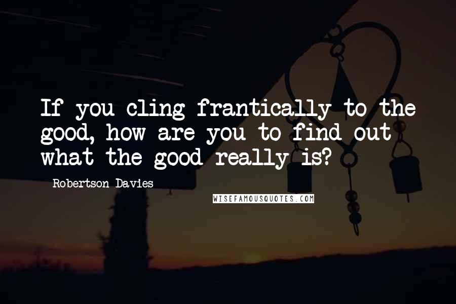 Robertson Davies Quotes: If you cling frantically to the good, how are you to find out what the good really is?