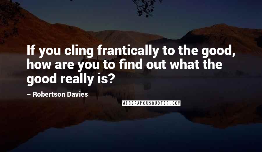 Robertson Davies Quotes: If you cling frantically to the good, how are you to find out what the good really is?