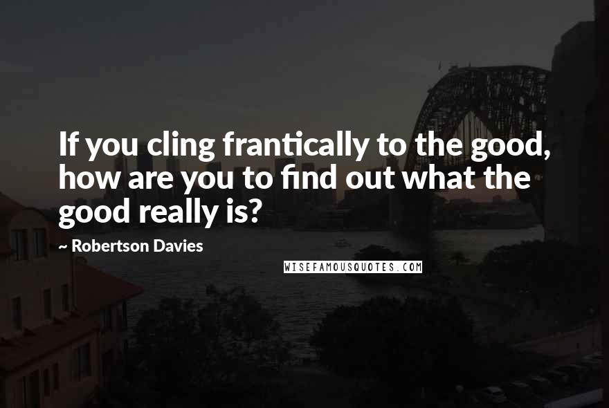 Robertson Davies Quotes: If you cling frantically to the good, how are you to find out what the good really is?