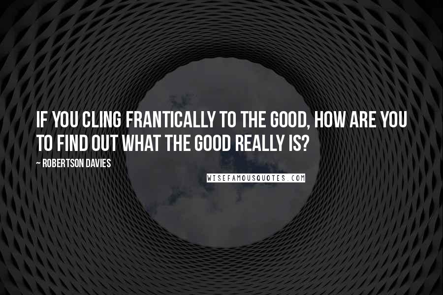 Robertson Davies Quotes: If you cling frantically to the good, how are you to find out what the good really is?