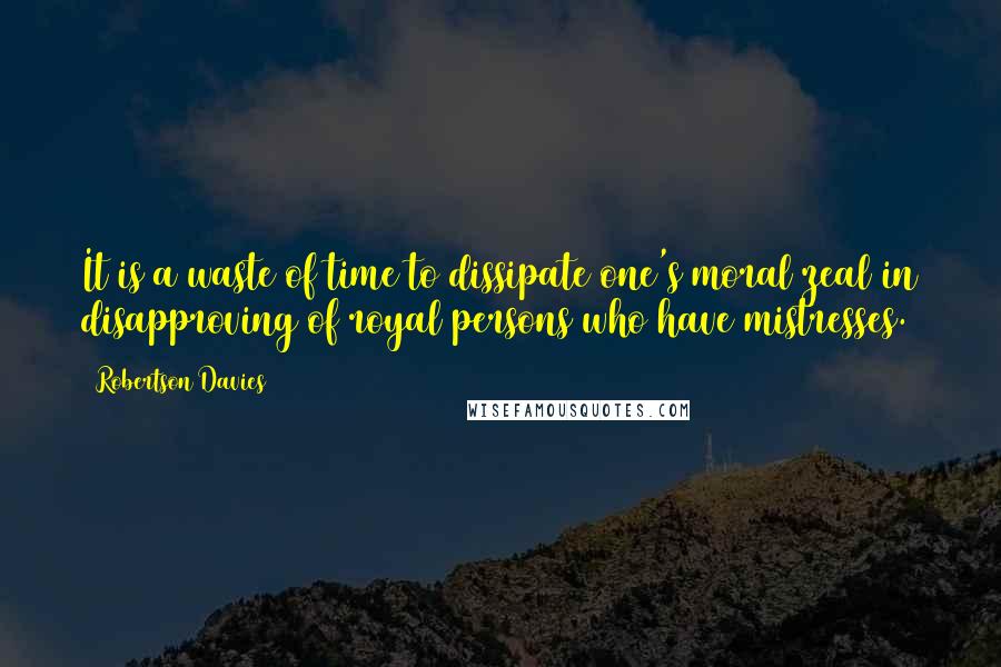 Robertson Davies Quotes: It is a waste of time to dissipate one's moral zeal in disapproving of royal persons who have mistresses.