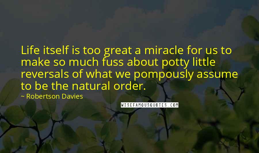 Robertson Davies Quotes: Life itself is too great a miracle for us to make so much fuss about potty little reversals of what we pompously assume to be the natural order.