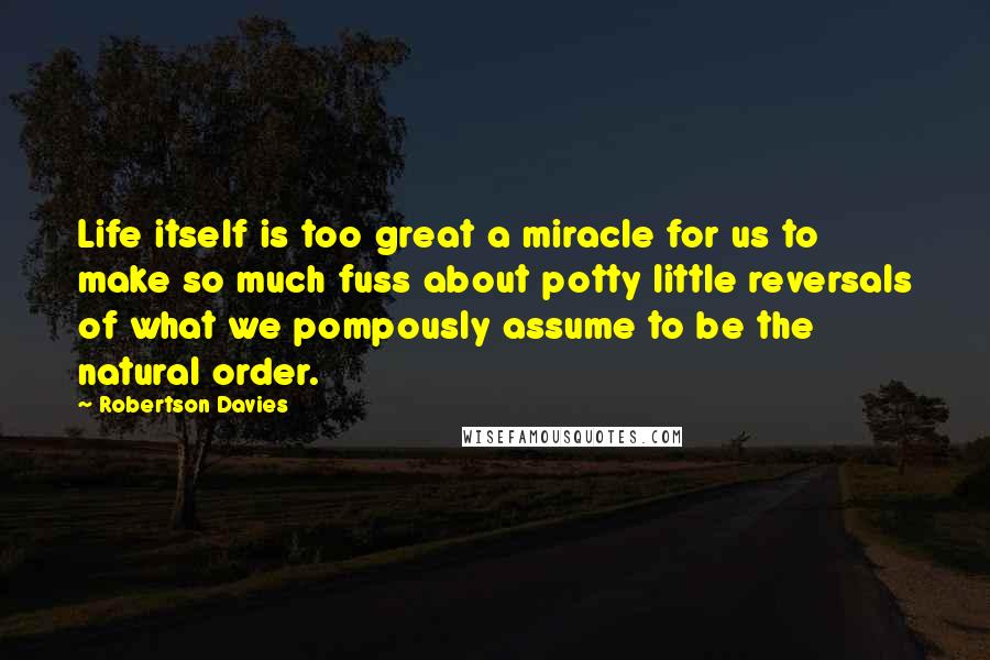 Robertson Davies Quotes: Life itself is too great a miracle for us to make so much fuss about potty little reversals of what we pompously assume to be the natural order.