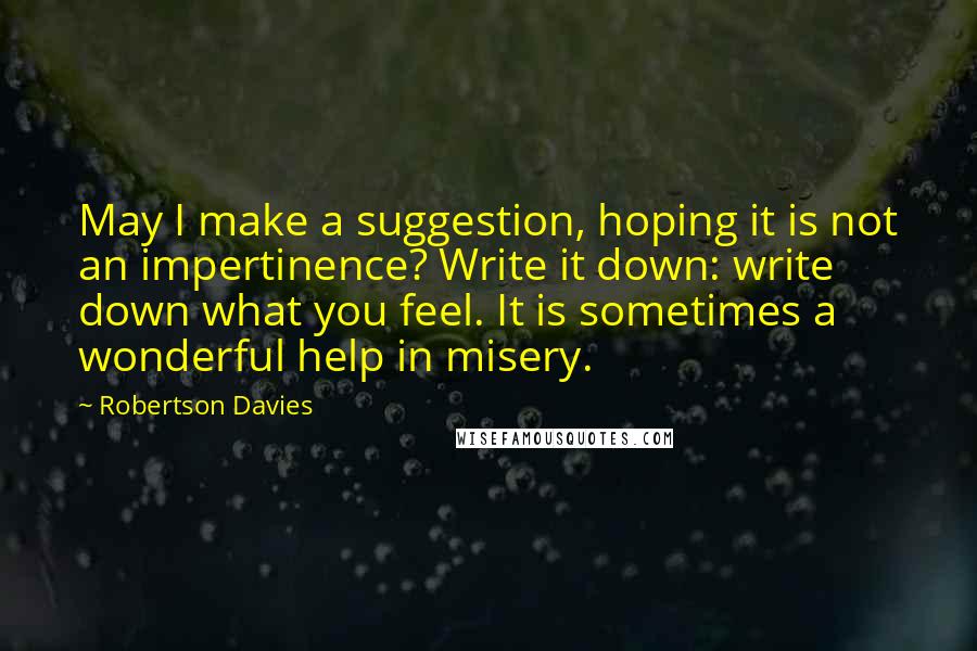 Robertson Davies Quotes: May I make a suggestion, hoping it is not an impertinence? Write it down: write down what you feel. It is sometimes a wonderful help in misery.