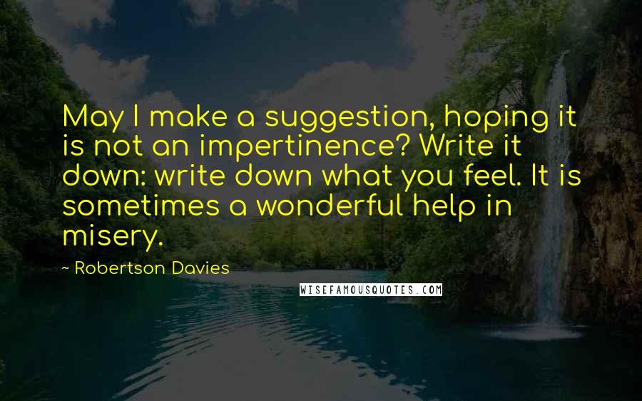 Robertson Davies Quotes: May I make a suggestion, hoping it is not an impertinence? Write it down: write down what you feel. It is sometimes a wonderful help in misery.