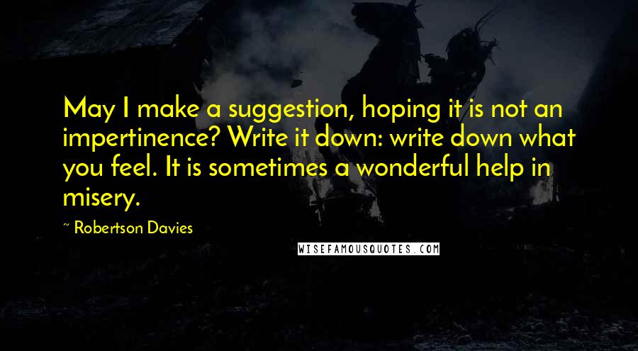 Robertson Davies Quotes: May I make a suggestion, hoping it is not an impertinence? Write it down: write down what you feel. It is sometimes a wonderful help in misery.