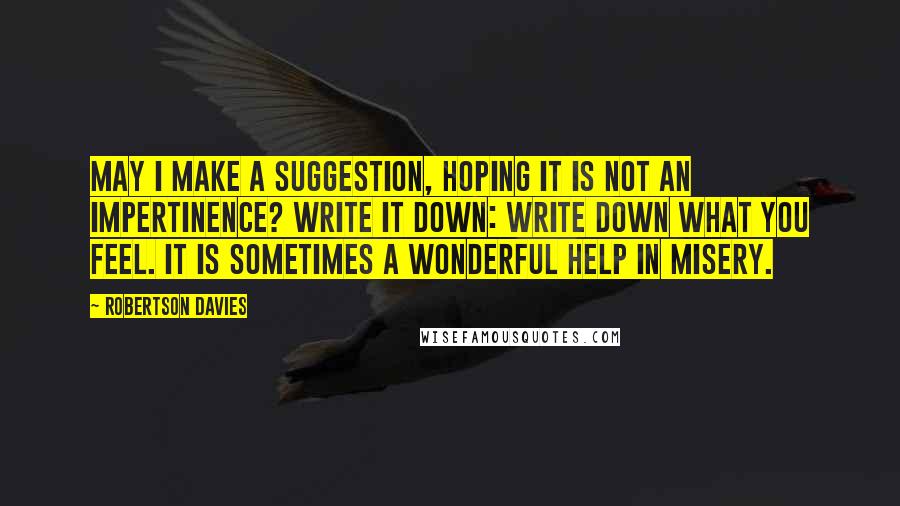 Robertson Davies Quotes: May I make a suggestion, hoping it is not an impertinence? Write it down: write down what you feel. It is sometimes a wonderful help in misery.