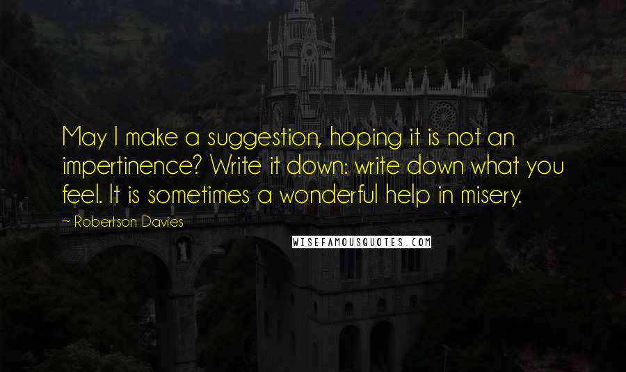 Robertson Davies Quotes: May I make a suggestion, hoping it is not an impertinence? Write it down: write down what you feel. It is sometimes a wonderful help in misery.